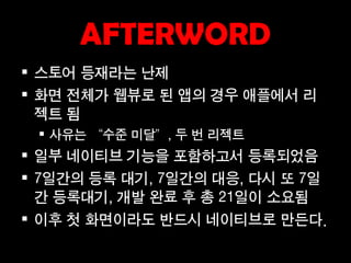AFTERWORD
 스토어 등재라는 난제
 화면 전체가 웹뷰로 된 앱의 경우 애플에서 리
  젝트 됨
  사유는 “수준 미달”, 두 번 리젝트
 일부 네이티브 기능을 포함하고서 등록되었음
 7일간의 등록 대기, 7일간의 대응, 다시 또 7일
  간 등록대기, 개발 완료 후 총 21일이 소요됨
 이후 첫 화면이라도 반드시 네이티브로 만든다.
 