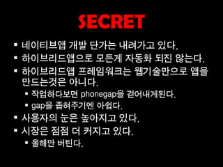 SECRET
 네이티브앱 개발 단가는 내려가고 있다.
 하이브리드앱으로 모든게 자동화 되진 않는다.
 하이브리드앱 프레임워크는 웹기술만으로 앱을
  만드는것은 아니다.
  작업하다보면 phonegap을 걷어내게된다.
  gap을 좁혀주기엔 아쉽다.
 사용자의 눈은 높아지고 있다.
 시장은 점점 더 커지고 있다.
  올해만 버틴다.
 