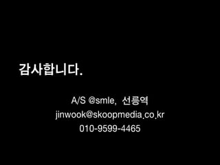 감사합니다.

       A/S @smle, 선릉역
   jinwook@skoopmedia.co.kr
         010-9599-4465
 