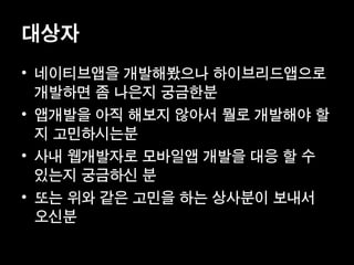 대상자
• 네이티브앱을 개발해봤으나 하이브리드앱으로
  개발하면 좀 나은지 궁금한분
• 앱개발을 아직 해보지 않아서 뭘로 개발해야 할
  지 고민하시는분
• 사내 웹개발자로 모바일앱 개발을 대응 할 수
  있는지 궁금하신 분
• 또는 위와 같은 고민을 하는 상사분이 보내서
  오신분
 