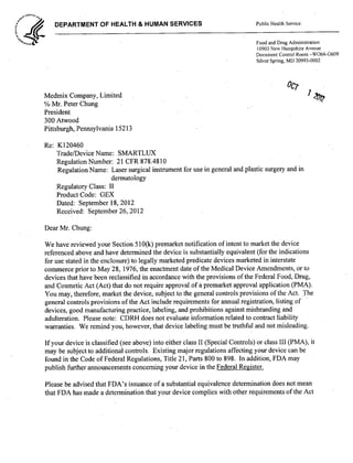 DEPARTMENT OF HEALTH & HUMAN SERVICES Public Health Service
7f Food and Drug Administration
10903 New Hampshire Avenue
Document Control Room -W066-G609
Silver Spring, MD 20993-0002
Medmix Company, LimitedOc 0
% Mr. Peter Chung
President
300 Atwood
Pittsburgh, Pennsylvania 15213
Re: K120460
Trade/Device Name: SMARTLUX
Regulation Number: 21 CFR 878.48 10
Regulation Name: Laser surgical instrument for use in general and plastic surgery and in
dermatology
Regulatory Class: 11
Product Code: GEX
Dated: September 18, 2012
Received: September 26, 2012
Dear Mr. Chung:
We have reviewed your Section 510(k) premarket notification of intent to market the device
referenced above and have determined the device is substantially equivalent (for the indications
for use stated in the enclosure) to legally marketed predicate devices marketed in interstate
commerce prior to May 28, 1976, the enactment date of the Medical Device Amendments, or to
devices that have been reclassified in accordance with the provisions ofthe Federal Food, Drug,
and Cosmetic Act (Act) that do not require approval of a premarket approval application (PMA).
You may, therefore, market the device, subject to the general controls provisions of the Act. The
general controls provisions of the Act include requirements for annual registration, listing of
devices, good manufacturing practice, labeling, and prohibitions against misbranding and
adulteration. Please note: CDRH does not evaluate information related to contract liability
warranties. We remind you, however, that device labeling must be truthful and not misleading.
If your device is classified (see above) into either class 11 (Special Controls) or class III (PMA), it
may be subject to additional controls. Existing major regulations affecting your device can be
found in the Code of Federal Regulations, Title 2 1, Parts 800 to 898. In addition, FDA may
publish further announcements concerning your device in the Federal Register.
Please be advised that FDA's issuance of a substantial equivalence determination does not mean
that FDA has made a determination that your device complies with other requirements of the Act
 