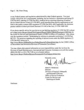 Page 2 - Mr. Peter Chung
or any Federal statutes and regulations administered by other Federal agencies. You must
comply with all the Act's requirements, including, but not limited to: registration and listing (21
CFR Part 807); labeling (21 CFR Part 801); mfedical device reporting (reporting of medical
device-related adverse events) (21 CFR 803); good manufacturing practice requirements as set
forth in the quality systems (QS) regulation (21 CFR Part 820); and if applicable, the electronic
product radiation control provisions (Sections 531-542 of the Act); 21 CFR 1000-1050.
If you desire specific advice for your device on our labeling regulation (21 CFR Part 801), please
go to http://wwwv.fda.pov/AboutFDA/CentersOffices/CDRH/CDRHiOffices/ucm1 I5809.htm for
the Center for Devices and Radiological Health's (CDRI-'s) Office of Compliance. Also, please
note the regulation entitled, "Misbranding by reference to premarket notification" (21 CER Part
807.97). For questions regarding the reporting of adverse events under the MDR regulation (21
CFR Part 803), please go to
http://www.fda.gov/MedicalDevices/Safetv/ReportaProblem/default.htm for the CDRH 's Office
of Surveillance and Biometrics/Division of Postmarket Surveillance.
You may obtain other general information on your responsibilities under the Act from the
Division of Small Manufacturers, International and Consumer Assistance at its toll-free number
(800) 638-2041 or (301) 796-7100 or at its Internet address
http://www.fda.jQov/MedicalDevices/ResourcesforYou/Industrv/default.htm.
Sincerely yours,
Mark N. Melkerson
Director
Division of Surgical, Orthopedic
and Restorative Devices
Office of Device Evaluation
Center for Devices and
Radiological Health
Enclosure
 
