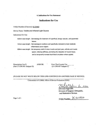 4. Indications for Use Statement
Indications for Use
510(k) Number (if known): K120460
Device Name: Visible and Infrared Light Source
Indications For Use:
633nm wave length :Dermatology for treatment of superficial, benign vascular, and pigmented
lesions
4l5nm wave length Dermatological conditions and specifically indicated to treat moderate
inflammatory acne vulgaris
830nm wave length the temporary relief of minor muscle and joint pain, arthritis and muscle
spasm; relieving stiffness; promoting the relaxation of muscle tissue;
and to temporarily increase local blood circulation where applied.
Prescription Use X AND/OR Over-The-Counter Use ___
(Part 21 CFR 801 Subpart D) (21 CER 807 Subpart C)
(PLEASE DO NOT WRITE BELOW THIS LINE-CONTINUE ON ANOTHER PAGE IF NEEDED)
Concurrence of CDRH, Office of Device Evaluation (ODE)
(Division Sign-Oft)
Division of Surgical, Orthopedic,
and Restorative Devices
Page 1of 1 510(k) Number 0< GLq0
 