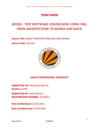Round - Trip Software Engineering using UML: From Architecture to Design and Back
1
Aman Mishra K1204B41
TERM PAPER
Round - Trip Software Engineering using UML:
From Architecture to Design and Back
Course Title: OBJECT ORIENTED ANALYSIS AND DESIGN
Course Code: CSE 315
LOVELY PROFESSIONAL UNIVERSITY
SUBMITTED TO: Pooja Devi Ma’am
Section: K1204
SUBMITTED BY: Aman Mishra
REGISTRATION NUMBER: 11210617
Date of Allotment: 31-01-2015
Date of Submission: 13-04-2015
 