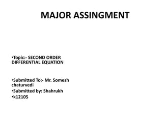 MAJOR ASSINGMENT
•Topic:- SECOND ORDER
DIFFERENTIAL EQUATION
•Submitted To:- Mr. Somesh
chaturvedi
•Submitted by: Shahrukh
•k12105
Name:- Shahrukh
UID:- K12105
Stream:- B.Tech (ME)
Semester:- VI
 