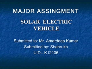 SOLAR ELECTRICSOLAR ELECTRIC
VEHICLEVEHICLE
MAJOR ASSINGMENT
Submitted to: Mr. Amardeep Kumar
Submitted by: Shahrukh
UID:- K12105
 
