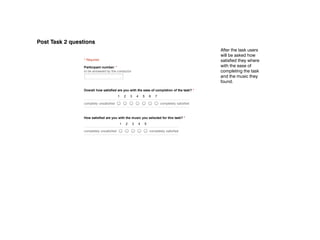 11/29/12                                             POST ‑ Task 2
Post Task 2 questions
                      POST ­ Task 2                                                                        After the task users
                                                                                                           will be asked how
                      * Required                                                                           satisfied they where
                      Participant number: *                                                                with the ease of
                      to be answered by the conductor                                                      completing the task
                                                                                                           and the music they
                                                                                                           found.
                      Overall how satisfied are you with the ease of completion of the task? *
                                                1    2    3    4    5      6    7

                      completly unsatisfied                                         completely satisfied



                      How satisfied are you with the music you selected for this task? *
                                                 1    2    3    4    5

                      completely unsatisfied                               completely satisfied



                       Submit


                      Powered by Google Docs

                      Report Abuse ­ Terms of Service ­ Additional Terms
 