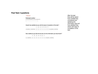 11/29/12                                             POST ‑ Task 4




Post Task 4 questions
                 POST ­ Task 4
                     * Required                                                                           After the task
                                                                                                          they will be asked
                     Participant number: *
                     to be answered by the conductor
                                                                                                          how credible they
                                                                                                          considered and
                                                                                                          satisfying the
                                                                                                          information was and
                     Overall how satisfied are you with the ease of completion of the task? *             how satisfied they
                                               1    2    3    4    5       6   7                          where with ease of
                                                                                                          completion of the
                     completly unsatisfied                                         completely satisfied
                                                                                                          task.

                     How credible do you feel the the site is for the information you have found? *
                                      1   2    3    4    5    6    7

                     no credibility                                       complete credibility



                      Submit


                     Powered by Google Docs

                     Report Abuse ­ Terms of Service ­ Additional Terms
 