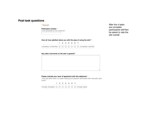 11/29/12                                            Post study questions




Post task questions
                 Post study questions
                     * Required                                                                                    After the 4 tasks
                                                                                                                   are complete
                     Participant number: *
                     to be answered by the conductor
                                                                                                                   participants will then
                                                                                                                   be asked to rate the
                                                                                                                   site overall.

                     Over all how satisfied where you with the ease of using the site? *
                                                1    2    3      4    5     6    7

                     completely unsatisfied                                          completely satisfied



                     Any other comments on the site in general?




                     Please indicate your level of agreement with this statement: *
                     "This site allow users to create meaning full playlists associated with memories past, present and
                     future."
                                            1    2    3   4      5     6    7

                     strongly dissagree                                         strongly agree



                      Submit


                     Powered by Google Docs

                     Report Abuse ­ Terms of Service ­ Additional Terms
 