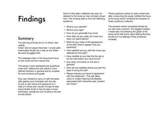 Some of the data I collected has was not       These questions where to open ended and


Findings
                                                   relevant to the study so has not been shown    after conducting the study I shifted the focus
                                                   here. The missing data is from the following   of the study which rendered the answers to
                                                   questions:                                     these questions irrelevant.

                                                   •	 What is your gender?                        The answers where somewhat tainted by
                                                   •	 What is your age?                           my own poor conduct. The biggest mistake
                                                                                                  I made was not stressing the goals of the
                                                   •	 How do you generally buy music              study which left some users feeling like they
                                                   •	 How often do you seek out music you         would hurt my feelings if they answered
Summary                                               have not heard before?                      honestly.
The site has promise but is no where near          •	 What do you make of the appearance
usable.                                               of the site? Does it appear how you
Initial I did not expect that task 1 would yield      expected?
meaningful results but it was an are where         •	 How satisfied are you with the music you
all users struggled with.                             selected for this task?
                                                   •	 How credible do you feel the the site is
The redesigns later in this document focus            for the information you have found?
on the most common issues first.
                                                   •	 Any other comments on the site in
                                                      general?
The issues I have addressed are superficial
ones and I believe the site needs a more           •	 Over all how satisfied where you with the
defined direction in general and to re-asses          ease of using the site?
its core functions and goals.                      •	 Please indicate your level of agreement
                                                      with this statement: “This site allow
One user refused to carry on with the tasks           users to create meaning full playlists
after getting very frustrated with the site,          associated with memories past, present
he put is user name and password in a                 and future.”
total of 4 times and I would not say he was
being foolish at all. In fact he was a music
enthusiast, exactly the sort of person the site
should attract.
 