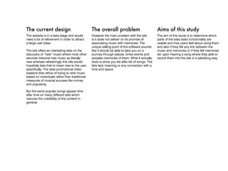 The current design                             The overall problem                              Aims of this study
The website is in a beta stage and would       However the main problem with the site           The aim of this study is to determine which
need a lot of refinement in order to attract   is it does not deliver on its promise of         parts of the sites basic functionality are
a large user base.                             associating music with memories. The             usable and how users feel about using them
                                               unique selling point of the software sounds      and also if they felt any link between the
The site offers an interesting take on the     like it should be able to take you on a          music and memories or if they felt memories
discovery of “new” music where most other      journey through places, times events and         stir upon hearing a song where they able to
services interpret new music as literally      peoples memories of them. What It actually       record them into the site in a satisfying way.
new whereas refreshingly this site would       does is show you list after list of songs. The
hopefully take that to mean new to the user    lists lack meaning or any connection with a
specifically. The sites promotional video      time and space.
explains their ethos of trying to rank music
based on individuals rather than traditional
measures of musical success like money
and popularity.

But the same popular songs appear time
after time on many different lists which
reduces the credibility of the content in
general.
 