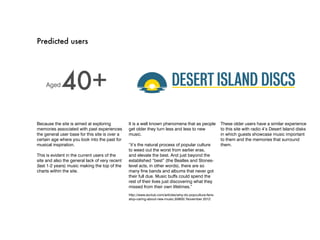 Predicted users




    Aged     40+
Because the site is aimed at exploring          It is a well known phenomena that as people              These older users have a similar experience
memories associated with past experiences       get older they turn less and less to new                 to this site with radio 4’s Desert Island disks
the general user base for this site is over a   music.                                                   in which guests showcase music important
certain age where you look into the past for                                                             to them and the memories that surround
musical inspiration.                            “it’s the natural process of popular culture             them.
                                                to weed out the worst from earlier eras,
This is evident in the current users of the     and elevate the best. And just beyond the
site and also the general lack of very recent   established “best” (the Beatles and Stones-
(last 1-2 years) music making the top of the    level acts, in other words), there are so
charts within the site.                         many fine bands and albums that never got
                                                their full due. Music buffs could spend the
                                                rest of their lives just discovering what they
                                                missed from their own lifetimes.”
                                                http://www.avclub.com/articles/why-do-popculture-fans-
                                                stop-caring-about-new-music,55805/ November 2012
 