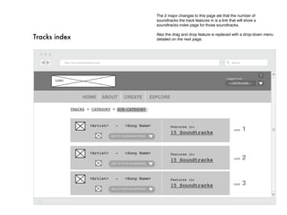 The 2 major changes to this page ate that the number of
                                                            soundtracks the track features in is a link that will show a
                                                            soundtracks index page for those soundtracks.

                                                            Also the drag and drop feature is replaced with a drop-down menu
Tracks index                                                detailed on the next page.




                                                                                                                           ?
                                                                                                      Logged in as:
       LOGO
                                                                                                      <username>



                   HOME    ABOUT         CREATE           EXPLORE

              Tracks > category > Sub-category



                      <Artist>     -     <Song Name>                Features in:
                                                                    15 Soundtracks
                                                                                                           rank   1
                                 Add to your soundtrack




                      <Artist>     -     <Song Name>                Features in:
                                                                    15 Soundtracks                         rank   2
                                 Add to your soundtrack




                      <Artist>     -     <Song Name>                Features in:
                                                                    15 Soundtracks                         rank   3
                                 Add to your soundtrack
 