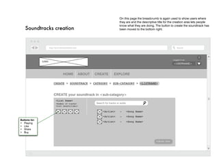 On this page the breadcrumb is again used to show users where
                                                                      they are and the descriptive title for the creation area lets people
                                                                      know what they are doing. The button to create the soundtrack has
    Soundtracks creation                                              been moved to the bottom right.




                                                                                                                                 ?
                                                                                                               Logged in as:
               LOGO
                                                                                                               <username>



                             HOME        ABOUT   CREATE          EXPLORE

                      Create > Soundtrack > Category > Sub-catagory > <listname>


                      CREATE your soundtrack in <sub-catagory>
                       <List Name>
                       <Number of tracks>        Search for tracks or arstis
                       <List Length(time)>

                                                       <Artist>       -        <Song Name>
                                                       <Artist>       -        <Song Name>
Buttons for:
                                                       <Artist>       -        <Song Name>
•	 Playing
•	 Like
•	 Share
•	 Buy


                                                                                                 Publish Now
 