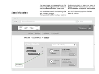 The Search page will have a section on the        for Would you live to try searching : Users or
                                    left showing filtering options with tick-boxes    Tracks instead?” The words users and tracks
                                    that show weather a filter is active or not.      would be links to the separate search pages.

                                    If no results a found and error message will      The layout of these pages would be the
Search function                     take the place of results                         same as this one.
                                    “Sorry we could not find what you searched




                                                                                                                          ?
                                                                                                       Logged in as:
        LOGO
                                                                                                       <username>



                     HOME     ABOUT      CREATE         EXPLORE

                Explore > Soundtracks > Search




                 Filter Results                           Search in Soundtracks

                   Year
                                                                           <List Name>
                                                            <USERID>       <Number of tracks>
                   Category                                                <List Length(time)>
                                                      View Profile
                     Sub-category                                                        Expand




                                                                           <List Name>
                                                            <USERID>       <Number of tracks>
                                                                           <List Length(time)>
                                                      View Profile
    Checkboxs                                                                            Expand
 