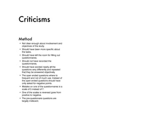 Criticisms

Method
•	 Not clear enough about involvement and
   objectives of the study.
•	 Should have been more specific about
   the tasks.
•	 Should have left the room for filling out
   questionnaires.
•	 Should not have recorded the
   questionnaires.
•	 Should have worded nearly all the
   questions very differently and repeated
   that they be answered objectively.
•	 The open ended questions where to
   frequent and not of much use. Instead of
   the open ended questions should have
   only asked for negative points.
•	 Mistake on one of the questionnaires is a
   scale of 5 instead of 7.
•	 One of the scales is reversed goes from
   positive to negative.
•	 The pre-questionaire questions are
   largely irrelevant.
 