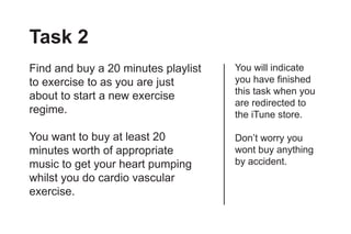 Task 2
Find and buy a 20 minutes playlist   You will indicate
to exercise to as you are just       you have finished
                                     this task when you
about to start a new exercise
                                     are redirected to
regime.                              the iTune store.

You want to buy at least 20          Don’t worry you
minutes worth of appropriate         wont buy anything
music to get your heart pumping      by accident.
whilst you do cardio vascular
exercise.
 