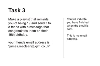Task 3
Make a playlist that reminds     You will indicate
you of being 19 and send it to   you have finished
                                 when the email is
a friend with a message that
                                 sent.
congratulates them on their
19th birthday.                   This is my email
                                 address.
your friends email address is:
“james.maclean@jqim.co.uk”
 