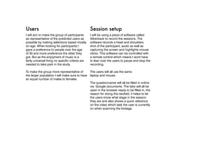 Users                                             Session setup
I will aim to make the group of participants      I will be using a piece of software called
as representative of the predicted users as       Silverback to record the sessions. The
possible by making selections based mostly        software records a head and shoulders
on age. When looking for participants I           shot of the participant, audio as well as
gave a preference to people over the age          capturing the screen and highlights mouse
of 30 and more preference the older they          clicks. This software can be controlled with
got. But as the enjoyment of music is a           a remote control which means I wont have
fairly universal thing no specific criteria are   to lean over the users to pause and stop the
needed to take park in the study.                 recording.

To make the group more representative of          The users will all use the same
the larger population I will make sure to have    laptop and mouse.
an equal number of males to females.
                                                  The questionnaires will all be filled in online
                                                  via Google documents. The tabs will all be
                                                  open in the browser ready to be filled in, the
                                                  reason for doing this twofold, it helps to let
                                                  the users know what stage in the session
                                                  they are and also shows a quick reference
                                                  on the video which task the user is currently
                                                  on when scanning the footage.
 