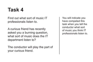 Task 4
Find out what sort of music IT        You will indicate you
professionals listen to.              have competed this
                                      task when you tell the
                                      conductor what sort
A curious friend has recently         of music you think IT
asked you a burning question,         professionals listen to.
what sort of music does the IT
department listen to?

The conductor will play the part of
your curious friend.
 