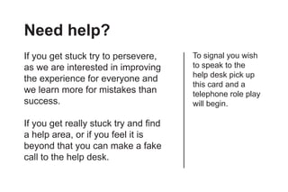 Need help?
If you get stuck try to persevere,     To signal you wish
as we are interested in improving      to speak to the
                                       help desk pick up
the experience for everyone and
                                       this card and a
we learn more for mistakes than        telephone role play
success.                               will begin.

If you get really stuck try and find
a help area, or if you feel it is
beyond that you can make a fake
call to the help desk.
 