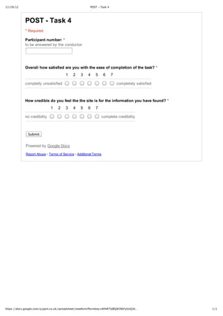 11/29/12                                                POST ‑ Task 4




             POST ­ Task 4
             * Required

             Participant number: *
             to be answered by the conductor




             Overall how satisfied are you with the ease of completion of the task? *
                                        1    2    3    4    5      6    7

             completly unsatisfied                                          completely satisfied



             How credible do you feel the the site is for the information you have found? *
                              1    2    3    4    5    6    7

             no credibility                                       complete credibility



               Submit


             Powered by Google Docs

             Report Abuse ­ Terms of Service ­ Additional Terms




https://docs.google.com/a/jqim.co.uk/spreadsheet/viewform?formkey=dHhRTVJBSjN5RkFyVzQ3b…           1/1
 