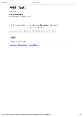 11/29/12                                                POST ‑ Task 3




             POST ­ Task 3
             * Required

             Participant number: *
             to be answered by the conductor




             Overall how satisfied are you with the ease of completion of the task? *
                                        1    2    3   4    5      6     7

             completly unsatisfied                                          completely satisfied



               Submit


             Powered by Google Docs

             Report Abuse ­ Terms of Service ­ Additional Terms




https://docs.google.com/a/jqim.co.uk/spreadsheet/viewform?formkey=dE1lZXh1c1JWSHhGaHhSd…           1/1
 