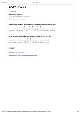 11/29/12                                               POST ‑ Task 2




            POST ­ Task 2
            * Required

            Participant number: *
            to be answered by the conductor




            Overall how satisfied are you with the ease of completion of the task? *
                                       1    2    3    4    5      6    7

            completly unsatisfied                                          completely satisfied



            How satisfied are you with the music you selected for this task? *
                                        1    2    3    4    5

            completely unsatisfied                                completely satisfied



              Submit


             Powered by Google Docs

             Report Abuse ­ Terms of Service ­ Additional Terms




https://docs.google.com/a/jqim.co.uk/spreadsheet/viewform?formkey=dFA4Y3Nud2lubmRPbTZNX…          1/1
 
