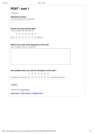 11/29/12                                                POST ‑ task 1




             POST ­ task 1
             * Required

             Participant number: *
             to be answered by the conductor




             Overall how easy was this task? *
             create a profile and add bio info
                     1    2    3    4    5    6    7

             Easy                                      Difficult



             What do you make of the appearance of the site?
             Does it appear how you expected?




             How satisfied where you with the completion of this task? *
                                         1    2    3    4    5     6    7

             completely unsatisfied                                         completely satisfied



               Submit


             Powered by Google Docs

             Report Abuse ­ Terms of Service ­ Additional Terms




https://docs.google.com/a/jqim.co.uk/spreadsheet/viewform?formkey=dENJVGJGbXR5TGVweFJ…             1/1
 