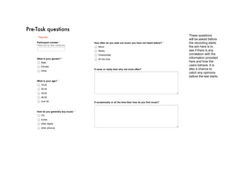  46­55
                                                                       over 55



                                                                   How do you generally buy music *
                                                                       CD
11/29/12                                       PRE ‑ task 1
                                                                       itunes

Pre-Task questions
     PRE ­ task 1
                                                                       other digital
                                                                       other phisical
                                                                                                                                                 These questions
           * Required
                                                                                                                                                 will be asked before
           Participant number *                                    How often do you seek out music you have not heard before? *                  the recording starts
           Filled out by test conductor
                                                                       Never                                                                     the aim here is to
                                                                       Rarely                                                                    see if there is any
                                                                       Ocassionaly                                                               correlation with the
           What is your gender? *                                      All the time
                                                                                                                                                 information provided
               Male                                                                                                                              here and how the
               Female
                                                                                                                                                 users behave. It is
                                                                   If never or rarely then why not more often?                                   also a chance to
               Other
                                                                                                                                                 catch any opinions
                                                                                                                                                 before the test starts.
           What is your age? *
               18­24
               25­34
               35­45
               46­55
               over 55                                             If occasionally or all the time then how do you find music?
                                                      11/29/12                                           PRE ‑ task 1
                                                      https://docs.google.com/a/jqim.co.uk/spreadsheet/viewform?formkey=dGJKZGRvNlJidm5ObU5sR…               1/2


           How do you generally buy music *
               CD
               itunes
               other digital
               other phisical


                                                                     Submit
           How often do you seek out music you have not heard before? *
               Never                                               Powered by Google Docs
               Rarely
                                                                   Report Abuse ­ Terms of Service ­ Additional Terms
               Ocassionaly
               All the time



           If never or rarely then why not more often?
 