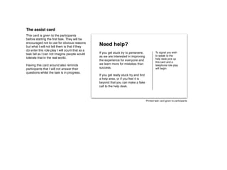 The assist card
This card is given to the participants
before starting the first task. They will be
encouraged not to use for obvious reasons
but what I will not tell them is that if they
                                                 Need help?
do enter this role play I will count that as a
task fail as I can not imagine people would      If you get stuck try to persevere,             To signal you wish
                                                 as we are interested in improving              to speak to the
tolerate that in the real world.                                                                help desk pick up
                                                 the experience for everyone and
                                                                                                this card and a
Having this card around also reminds             we learn more for mistakes than                telephone role play
participants that I will not answer their        success.                                       will begin.
questions whilst the task is in progress.
                                                 If you get really stuck try and find
                                                 a help area, or if you feel it is
                                                 beyond that you can make a fake
                                                 call to the help desk.



                                                                                        Printed task card given to participants
 