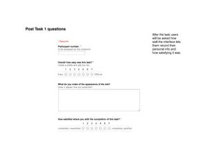11/29/12                                             POST ‑ task 1
Post Task 1 questions
                      POST ­ task 1                                                                        After the task users
                                                                                                           will be asked how
                      * Required                                                                           well the interface lets
                      Participant number: *                                                                them record their
                      to be answered by the conductor                                                      personal info and
                                                                                                           how satisfying it was.


                      Overall how easy was this task? *
                      create a profile and add bio info
                             1     2   3    4    5    6    7

                      Easy                                     Difficult



                      What do you make of the appearance of the site?
                      Does it appear how you expected?




                      How satisfied where you with the completion of this task? *
                                                 1    2    3    4    5     6    7

                      completely unsatisfied                                        completely satisfied



                       Submit


                      Powered by Google Docs

                      Report Abuse ­ Terms of Service ­ Additional Terms
 