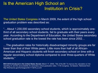 Is the American High School an  Institution in Crisis? The United States Congress  in March 2009, the extent of the high school graduation problem was described as: “… About 1,230,000 secondary school students, which is approximately one-third of all secondary school students, fail to graduate with their peers every year. According to the Department of Education, the United States secondary school graduation rate is the lowest the rate has been since 2002… … The graduation rates for historically disadvantaged minority groups are far lower than that of their White peers. Little more than half of all African-American and Hispanic students will finish secondary school on time with a regular secondary school diploma compared to over three-quarters of White students.“   Bill S-618 Introduced in the United States Senate  (March 17, 2009).  Title of the Bill: To improve the calculation of, the reporting of, and the accountability for secondary school graduation rates.  111th Congress, 1st Session. Retrieved from: http://thomas.loc.gov/home/gpoxmlc111/s618_is.xml 