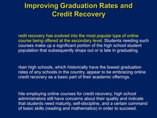 Credit recovery has evolved into the most popular type of online course being offered at the secondary level.  Students needing such courses make up a significant portion of the high school student population that subsequently drops out or is late in graduating. Urban high schools, which historically have the lowest graduation rates of any schools in the country, appear to be embracing online credit recovery as a basic part of their academic offerings. While employing online courses for credit recovery, high school administrators still have concerns about their quality and indicate that students need maturity, self-discipline, and a certain command of basic skills (reading and mathematics) in order to succeed. 