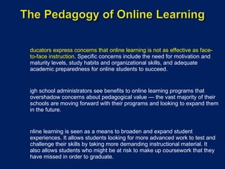 Educators express concerns that online learning is not as effective as face-to-face instruction . Specific concerns include the need for motivation and maturity levels, study habits and organizational skills, and adequate academic preparedness for online students to succeed. High school administrators see benefits to online learning programs that overshadow concerns about pedagogical value — the vast majority of their schools are moving forward with their programs and looking to expand them in the future. Online learning is seen as a means to broaden and expand student experiences. It allows students looking for more advanced work to test and challenge their skills by taking more demanding instructional material. It also allows students who might be at risk to make up coursework that they have missed in order to graduate. 