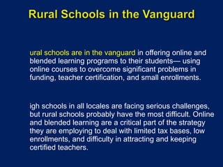 Rural schools are in the vanguard  in offering online and blended learning programs to their students— using online courses to overcome significant problems in funding, teacher certification, and small enrollments. High schools in all locales are facing serious challenges, but rural schools probably have the most difficult. Online and blended learning are a critical part of the strategy they are employing to deal with limited tax bases, low enrollments, and difficulty in attracting and keeping certified teachers. 