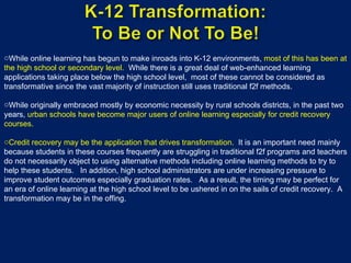 While online learning has begun to make inroads into K-12 environments,  most of this has been at the high school or secondary level.  While there is a great deal of web-enhanced learning applications taking place below the high school level,  most of these cannot be considered as transformative since the vast majority of instruction still uses traditional f2f methods. While originally embraced mostly by economic necessity by rural schools districts, in the past two years,  urban schools have become major users of online learning especially for credit recovery courses. Credit recovery may be the application that drives transformation.   It is an important need mainly because students in these courses frequently are struggling in traditional f2f programs and teachers do not necessarily object to using alternative methods including online learning methods to try to help these students.  In addition, high school administrators are under increasing pressure to improve student outcomes especially graduation rates.  As a result, the timing may be perfect for an era of online learning at the high school level to be ushered in on the sails of credit recovery.  A transformation may be in the offing. 