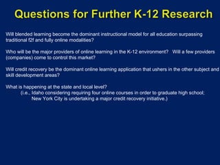 Will blended learning become the dominant instructional model for all education surpassing traditional f2f and fully online modalities? Who will be the major providers of online learning in the K-12 environment?  Will a few providers (companies) come to control this market? Will credit recovery be the dominant online learning application that ushers in the other subject and skill development areas? What is happening at the state and local level?  (i.e., Idaho considering requiring four online courses in order to graduate high school; New York City is undertaking a major credit recovery initiative.) 