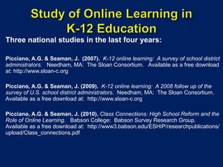 Three national studies in the last four years: Picciano, A.G. & Seaman, J.   (2007).   K-12 online learning:  A survey of school district administrators.  Needham, MA:  The Sloan Consortium.  Available as a free download at: http://www.sloan-c.org   Picciano, A.G. & Seaman, J. (2009).   K-12 online learning:  A 2008 follow up of the survey of U.S. school district administrators .  Needham, MA:  The Sloan Consortium.  Available as a free download at:  http://www.sloan-c.org Picciano, A.G. & Seaman, J. (2010).   Class Connections: High School Reform and the Role of Online Learning .  Babson College:  Babson Survey Research Group.  Available as a free download at:  http://www3.babson.edu/ESHIP/researchpublications/upload/Class_connections.pdf 