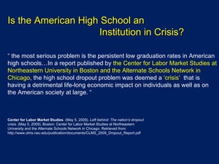 Is the American High School an  Institution in Crisis? “   the most serious problem is the persistent low graduation rates in American high schools…In a report published by  the Center for Labor Market Studies at Northeastern University in Boston and the Alternate Schools Network in Chicago , the high school dropout problem was deemed a  ‘crisis’  that is having a detrimental life-long economic impact on individuals as well as on the American society at large. “   Center for Labor Market Studies . (May 5, 2009).  Left behind: The nation’s dropout crisis.  (May 5, 2009). Boston: Center for Labor Market Studies at Northeastern University and the Alternate Schools Network in Chicago. Retrieved from: http://www.clms.neu.edu/publication/documents/CLMS_2009_Dropout_Report.pdf 