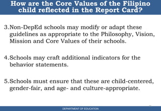 3.Non-DepEd schools may modify or adapt these
guidelines as appropriate to the Philosophy, Vision,
Mission and Core Values of their schools.
4.Schools may craft additional indicators for the
behavior statements.
5.Schools must ensure that these are child-centered,
gender-fair, and age- and culture-appropriate.
35
How are the Core Values of the Filipino
child reflected in the Report Card?
DEPARTMENT OF EDUCATION
 