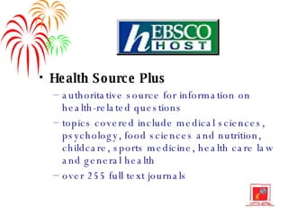 Health Source Plus authoritative source for information on health-related questions topics covered include medical sciences, psychology, food sciences and nutrition, childcare, sports medicine, health care law and general health over 255 full text journals 
