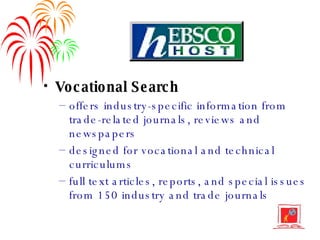 Vocational Search offers industry-specific information from trade-related journals, reviews and newspapers designed for vocational and technical curriculums full text articles, reports, and special issues from 150 industry and trade journals 
