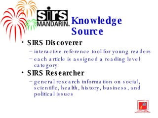 SIRS Discoverer interactive reference tool for young readers each article is assigned a reading level category SIRS Researcher general research information on social, scientific, health, history, business, and political issues Knowledge Source 