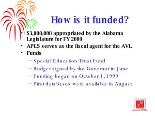 How is it funded? $3,000,000 appropriated by the Alabama Legislature for FY 2000 APLS serves as the fiscal agent for the AVL Funds Special Education Trust Fund Budget signed by the Governor in June Funding began on October 1, 1999 First databases were available in August 