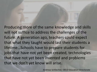 Producing more of the same knowledge and skills
will not suffice to address the challenges of the
future. A generation ago, teachers could expect
that what they taught would last their students a
lifetime…Schools have to prepare students for
jobs that have not yet been created, technologies
that have not yet been invented and problems
that we don't yet know will arise.
Andreas Schliecher, OECD Education Directorate
 