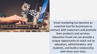 Email marketing has become an
essential tool for businesses to
connect with customers and promote
their products and services.
Education Email List can provide a
unique opportunity to reach out to
educators, administrators, and
students, and build a relationship
with them over time.
 