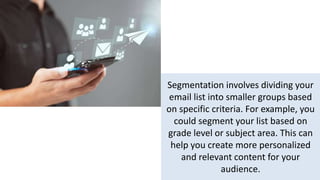 Segmentation involves dividing your
email list into smaller groups based
on specific criteria. For example, you
could segment your list based on
grade level or subject area. This can
help you create more personalized
and relevant content for your
audience.
 