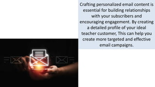 Crafting personalized email content is
essential for building relationships
with your subscribers and
encouraging engagement. By creating
a detailed profile of your ideal
teacher customer, This can help you
create more targeted and effective
email campaigns.
 