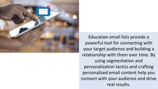 Education email lists provide a
powerful tool for connecting with
your target audience and building a
relationship with them over time. By
using segmentation and
personalization tactics and crafting
personalized email content help you
connect with your audience and drive
real results.
 